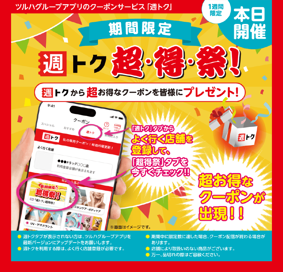 ツルハグループアプリのクーポンサービス「週トク」【1週間限定 本日開催】期間限定「週トク超・得・祭！」週トクから超お得なクーポンを皆様にプレゼント！「週トク」タブからよく行く店舗を登録して、「超得祭」タブを今すぐチェック！！超お得なクーポンが出現！！●週トクタブが表示されない方は、ツルハグループアプリを最新バージョンにアップデートをお願いします。●週トクを利用する際は、よく行く店舗登録が必要です。●期間中に限定数に達した場合、クーポン配信が終わる場合があります。 ●店舗により取扱いのない商品がございます。●万一、品切れの際はご容赦ください。