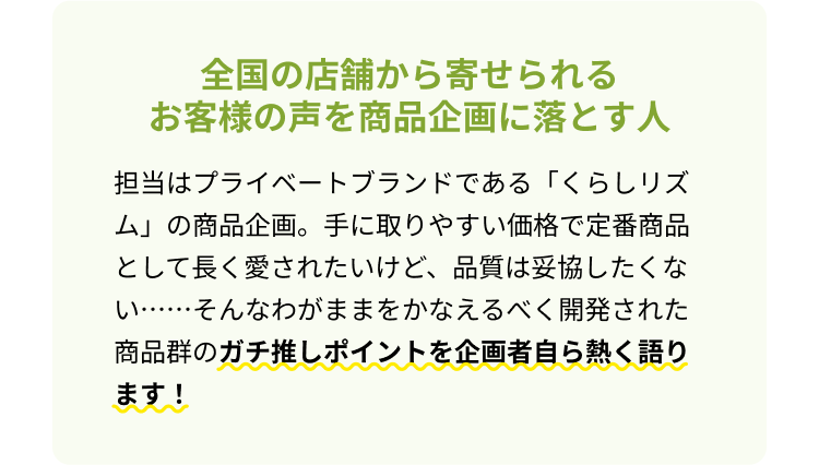 全国の店舗から寄せられるお客様の声を商品企画に落とす人 担当はプライベートブランドである「くらしリズム」の商品企画。手に取りやすい価格で定番商品として長く愛されたいけど、品質は妥協したくない・・・・・・そんなわがままをかなえるべく開発された商品群のガチ推しポイントを企画者自ら熱く語ります！