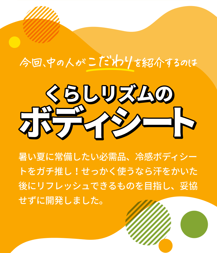 今回、中の人がこだわりを紹介するのは【くらしリズムのボディシート】 暑い夏に常備したい必需品、冷感ボディシートをガチ推し！せっかく使うなら汗をかいた後にリフレッシュできるものを目指し、妥協せずに開発しました。