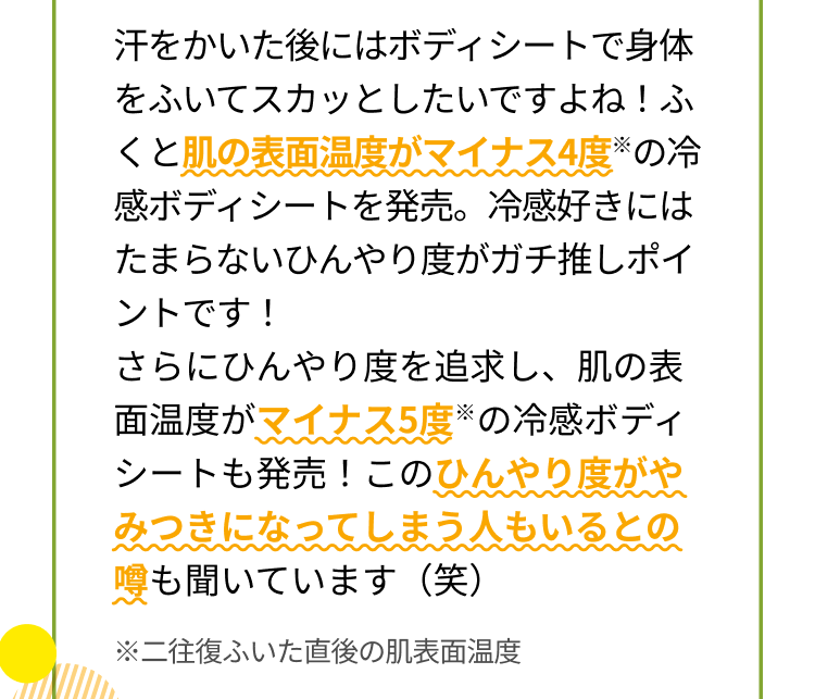 汗をかいた後にはボディシートで身体をふいてスカッとしたいですよね！ふくと肌の表面温度がマイナス4度※の冷感ボディシートを発売。冷感好きにはたまらないひんやり度がガチ推しポイントです！さらにひんやり度を追求し、肌の表面温度がマイナス5度※の冷感ボディシートも発売！このひんやり度がやみつきになってしまう人もいるとの噂も聞いています（笑）※二往復ふいた直後の肌表面温度
