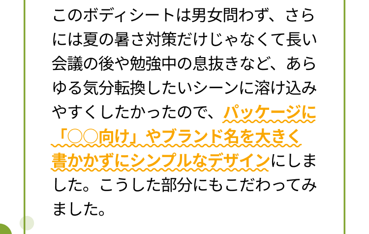 このボディシートは男女問わず、さらには夏の暑さ対策だけじゃなくて長い会議の後や勉強中の息抜きなど、あらゆる気分転換したいシーンに溶け込みやすくしたかったので、パッケージに「○○向け」やブランド名を大きく書かかずにシンプルなデザインにしました。こうした部分にもこだわってみました。