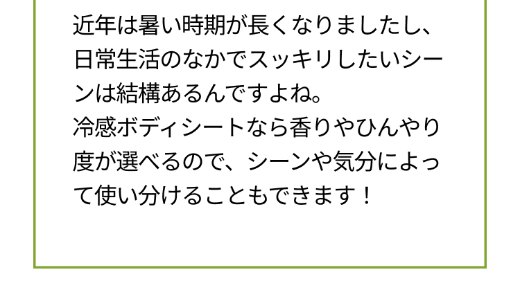 近年は暑い時期が長くなりましたし、日常生活のなかでスッキリしたいシーンは結構あるんですよね。冷感ボディシートなら香りやひんやり度が選べるので、シーンや気分によって使い分けることもできます！