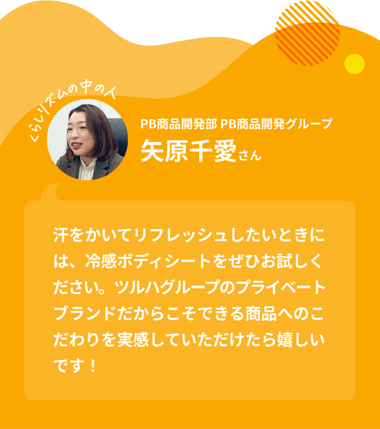 くらしリズムの中の人 PB商品開発部 PB商品開発グループ 矢原千愛さん｜汗をかいてリフレッシュしたいときには、冷感ボディシートをぜひお試しください。ツルハグループのプライベートブランドだからこそできる商品へのこだわりを実感していただけたら嬉しいです！