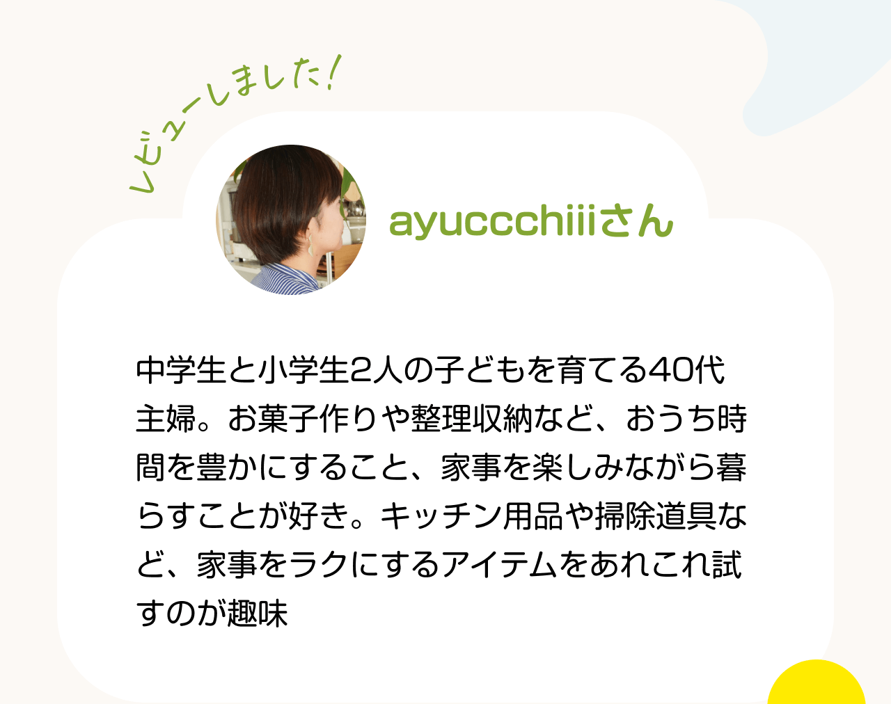 レビューしました！ayuccchiiiさん 中学生と小学生2人の子どもを育てる40代主婦。お菓子作りや整理収納など、おうち時間を豊かにすること、家事を楽しみながら暮らすことが好き。キッチン用品や掃除道具など、家事をラクにするアイテムをあれこれ試すのが趣味
