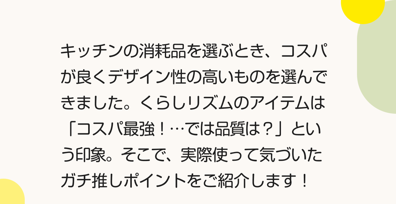 キッチンの消耗品を選ぶとき、コスパが良くデザイン性の高いものを選んできました。くらしリズムのアイテムは 「コスパ最強！・・・では品質は？」という印象。そこで、実際使って気づいたガチ推しポイントをご紹介します！