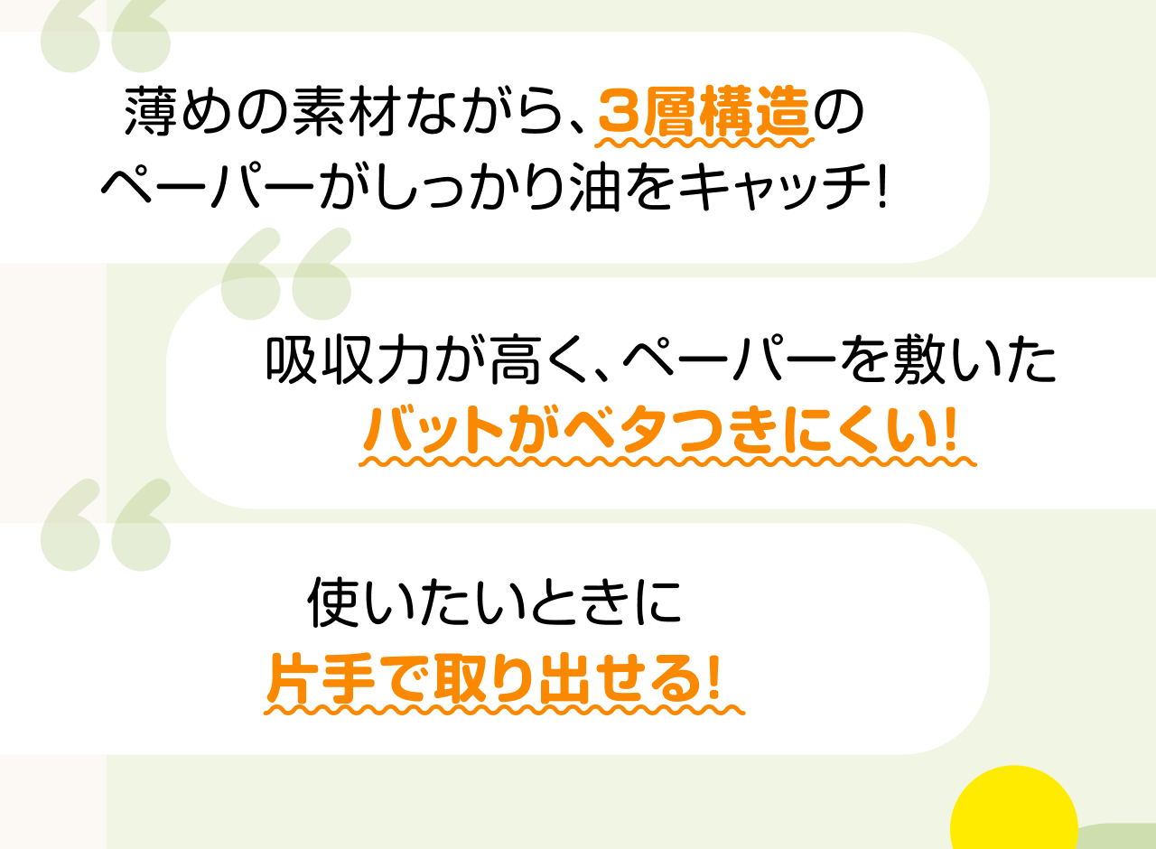 薄めの素材ながら、3層構造のペーパーがしっかり油をキャッチ！ 吸収力が高く、ペーパーを敷いたバットがベタつきにくい！ 使いたいときに片手で取り出せる！