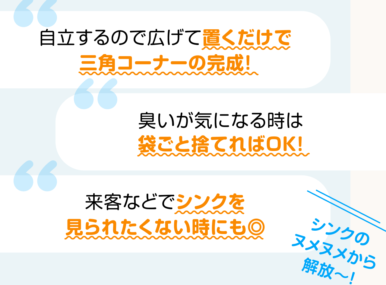 自立するので広げて置くだけで三角コーナーの完成！ 臭いが気になる時は袋ごと捨てればOK！ 来客などでシンクを見られたくない時にも◎ シンクのヌメヌメから解放～！