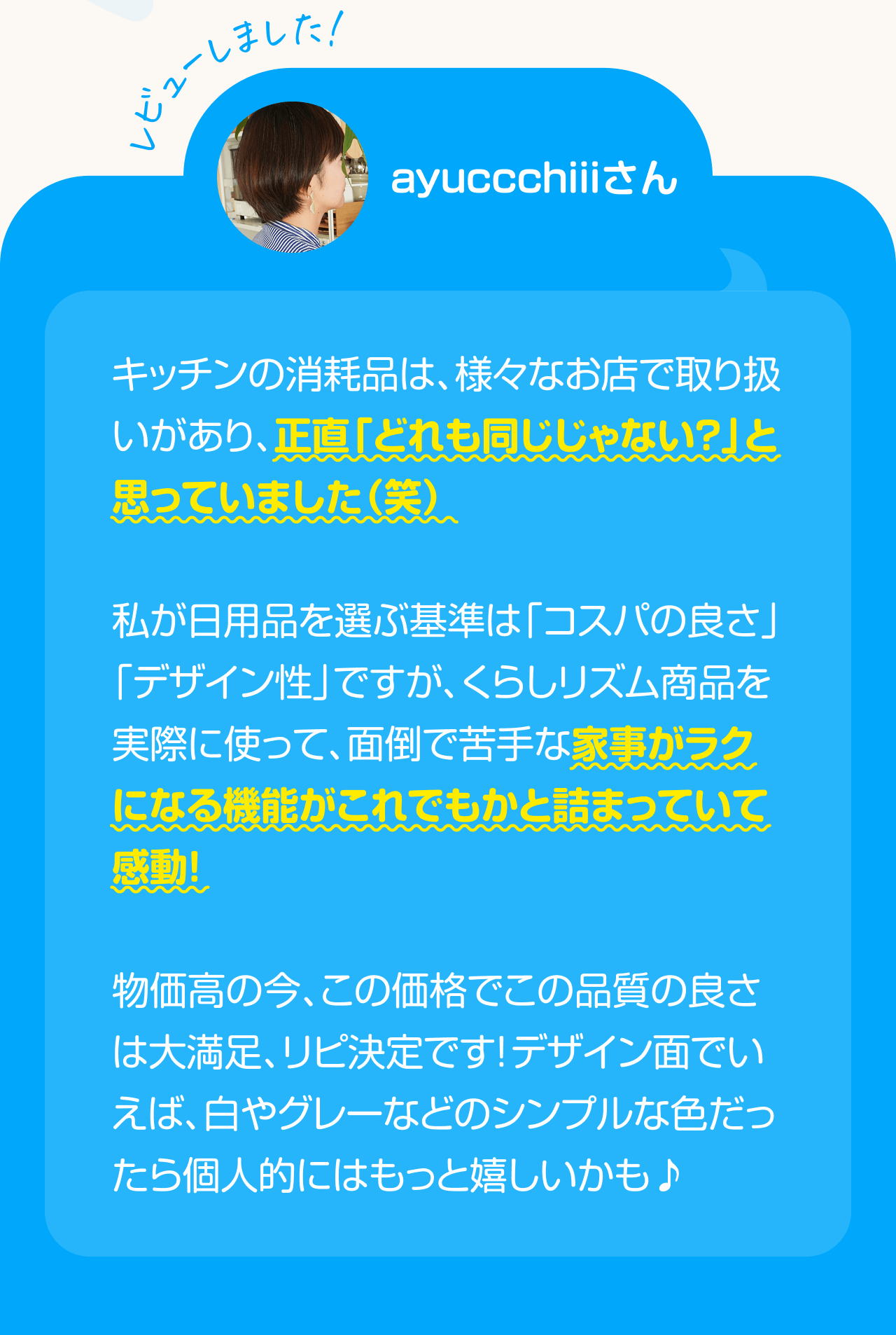 レビューしました！ayuccchiiiさん キッチンの消耗品は、様々なお店で取り扱いがあり、正直「どれも同じじゃない？」と思っていました(笑) 私が日用品を選ぶ基準は「コスパの良さ」「デザイン性」ですが、くらしリズム商品を実際に使って、面倒で苦手な家事がラクになる機能がこれでもかと詰まっていて感動！物価高の今、この価格でこの品質の良さは大満足、リピ決定です！デザイン面でいえば、白やグレーなどのシンプルな色だったら個人的にはもっと嬉しいかも♪