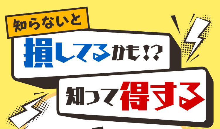 知らないと損してるかも！？知って得する